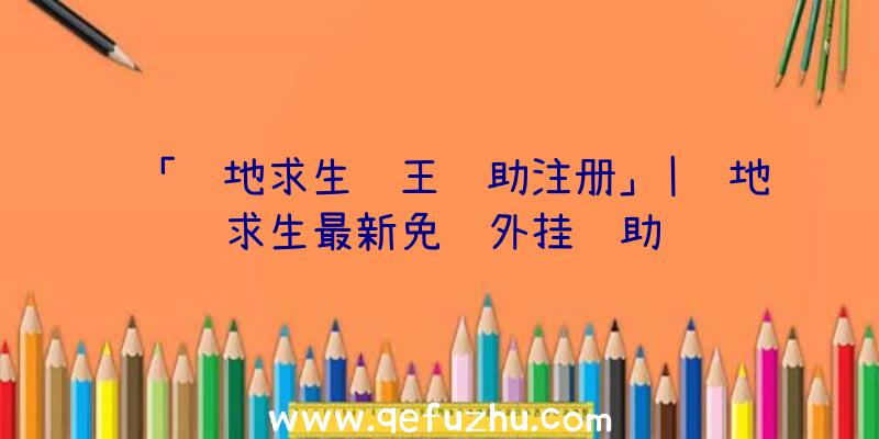 「绝地求生龙王辅助注册」|绝地求生最新免费外挂辅助